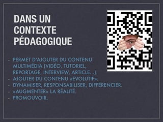 DANS UN 
CONTEXTE 
PÉDAGOGIQUE 
- PERMET D’AJOUTER DU CONTENU 
MULTIMÉDIA (VIDÉO, TUTORIEL, 
REPORTAGE, INTERVIEW, ARTICLE…). 
- AJOUTER DU CONTENU «ÉVOLUTIF». 
- DYNAMISER, RESPONSABILISER, DIFFÉRENCIER. 
- «AUGMENTER» LA RÉALITÉ. 
- PROMOUVOIR. 
 