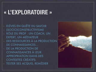 « L’EXPLORATOIRE » 
- ELÈVES EN QUÊTE DU SAVOIR 
- (SOCIO)CONSTRUCTIVISME 
- RÔLE DU PROF : UN COACH, UN 
EXPERT, UN MÉDIATEUR 
- DES RESSOURCES À LA PRODUCTION 
DE CONNAISSANCES… 
- DE LA PRODUCTION DE 
CONNAISSANCES À LEUR 
APPROPRIATION DANS DES 
CONTEXTES CRÉATIFS. 
- TESTER SES ACQUIS, REMÉDIER 
 