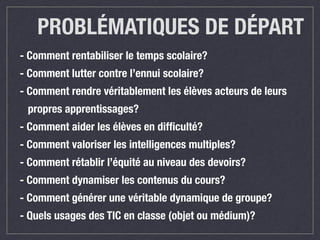PROBLÉMATIQUES DE DÉPART 
- Comment rentabiliser le temps scolaire? 
- Comment lutter contre l’ennui scolaire? 
- Comment rendre véritablement les élèves acteurs de leurs 
propres apprentissages? 
- Comment aider les élèves en difficulté? 
- Comment valoriser les intelligences multiples? 
- Comment rétablir l’équité au niveau des devoirs? 
- Comment dynamiser les contenus du cours? 
- Comment générer une véritable dynamique de groupe? 
- Quels usages des TIC en classe (objet ou médium)? 
 