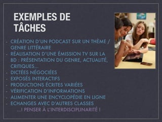 EXEMPLES DE 
TÂCHES 
- CRÉATION D’UN PODCAST SUR UN THÈME / 
GENRE LITTÉRAIRE 
- RÉALISATION D’UNE ÉMISSION TV SUR LA 
BD : PRÉSENTATION DU GENRE, ACTUALITÉ, 
CRITIQUES… 
- DICTÉES NÉGOCIÉES 
- EXPOSÉS INTERACTIFS 
- PRODUCTIONS ÉCRITES VARIÉES 
- VÉRIFICATION D’INFORMATIONS 
- ALIMENTER UNE ENCYCLOPÉDIE EN LIGNE 
- ECHANGES AVEC D’AUTRES CLASSES 
…! PENSER À L’INTERDISCIPLINARITÉ ! 
 