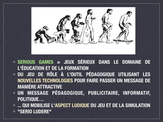• SERIOUS GAMES = JEUX SÉRIEUX DANS LE DOMAINE DE 
L'ÉDUCATION ET DE LA FORMATION 
• DU JEU DE RÔLE À L'OUTIL PÉDAGOGIQUE UTILISANT LES 
NOUVELLES TECHNOLOGIES POUR FAIRE PASSER UN MESSAGE DE 
MANIÈRE ATTRACTIVE 
• UN MESSAGE PÉDAGOGIQUE, PUBLICITAIRE, INFORMATIF, 
POLITIQUE… 
• ... QUI MOBILISE L'ASPECT LUDIQUE DU JEU ET DE LA SIMULATION 
• "SERIO LUDERE" 
 
