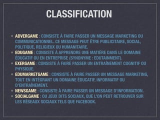 CLASSIFICATION 
• ADVERGAME : CONSISTE À FAIRE PASSER UN MESSAGE MARKETING OU 
COMMUNICATIONNEL. CE MESSAGE PEUT ÊTRE PUBLICITAIRE, SOCIAL, 
POLITIQUE, RELIGIEUX OU HUMANITAIRE. 
• EDUGAME : CONSISTE À APPRENDRE UNE MATIÈRE DANS LE DOMAINE 
ÉDUCATIF OU EN ENTREPRISE (SYNONYME : EDUTAINMENT). 
• EXERGAME : CONSISTE À FAIRE PASSER UN ENTRAÎNEMENT COGNITIF OU 
PHYSIQUE. 
• EDUMARKETGAME : CONSISTE À FAIRE PASSER UN MESSAGE MARKETING, 
TOUT EN INTÉGRANT UN DOMAINE ÉDUCATIF, INFORMATIF OU 
D’ENTRAÎNEMENT. 
• NEWSGAME : CONSISTE À FAIRE PASSER UN MESSAGE D’INFORMATION. 
• SOCIALGAME : OU JEUX DITS SOCIAUX, QUE L’ON PEUT RETROUVER SUR 
LES RÉSEAUX SOCIAUX TELS QUE FACEBOOK. 
 