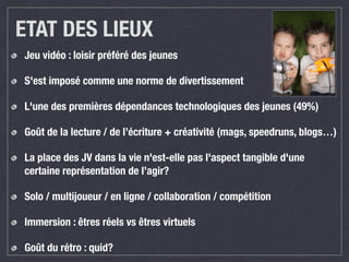 ETAT DES LIEUX 
Jeu vidéo : loisir préféré des jeunes 
S'est imposé comme une norme de divertissement 
L'une des premières dépendances technologiques des jeunes (49%) 
Goût de la lecture / de l’écriture + créativité (mags, speedruns, blogs…) 
La place des JV dans la vie n'est-elle pas l'aspect tangible d'une 
certaine représentation de l’agir? 
Solo / multijoueur / en ligne / collaboration / compétition 
Immersion : êtres réels vs êtres virtuels 
Goût du rétro : quid? 
 