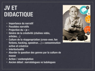 JV ET 
DIDACTIQUE 
• Importance du narratif 
• Possibles narratifs 
• Projection du « je » 
• Génère de la créativité (chaînes vidéo, 
articles…) 
• Culture de la réappropriation (cross-over, fan 
fictions, hacking, speedrun…) > consommation 
active et créatrice 
• Intertextualité 
• Aborder la question des genres par la culture de 
masse 
• Action / contemplation 
• Ancien débat : narratologues vs ludologues 
 