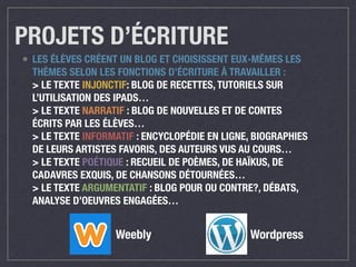 PROJETS D’ÉCRITURE 
• LES ÉLÈVES CRÉENT UN BLOG ET CHOISISSENT EUX-MÊMES LES 
THÈMES SELON LES FONCTIONS D’ÉCRITURE À TRAVAILLER : 
> LE TEXTE INJONCTIF: BLOG DE RECETTES, TUTORIELS SUR 
L’UTILISATION DES IPADS… 
> LE TEXTE NARRATIF : BLOG DE NOUVELLES ET DE CONTES 
ÉCRITS PAR LES ÉLÈVES… 
> LE TEXTE INFORMATIF : ENCYCLOPÉDIE EN LIGNE, BIOGRAPHIES 
DE LEURS ARTISTES FAVORIS, DES AUTEURS VUS AU COURS… 
> LE TEXTE POÉTIQUE : RECUEIL DE POÈMES, DE HAÏKUS, DE 
CADAVRES EXQUIS, DE CHANSONS DÉTOURNÉES… 
> LE TEXTE ARGUMENTATIF : BLOG POUR OU CONTRE?, DÉBATS, 
ANALYSE D’OEUVRES ENGAGÉES… 
Weebly Wordpress 
 