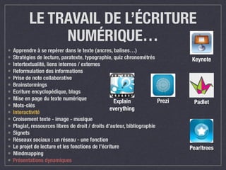 LE TRAVAIL DE L’ÉCRITURE 
NUMÉRIQUE… 
• Apprendre à se repérer dans le texte (ancres, balises…) 
• Stratégies de lecture, paratexte, typographie, quiz chronométrés 
• Intertextualité, liens internes / externes 
• Reformulation des informations 
• Prise de note collaborative 
• Brainstormings 
• Ecriture encyclopédique, blogs 
• Mise en page du texte numérique 
• Mots-clés 
Explain 
• Interactivité 
everything 
• Croisement texte - image - musique 
• Plagiat, ressources libres de droit / droits d’auteur, bibliographie 
• Signets 
• Réseaux sociaux : un réseau - une fonction 
• Le projet de lecture et les fonctions de l’écriture 
• Mindmapping 
• Présentations dynamiques 
Prezi 
Keynote 
Padlet 
Pearltrees 
 