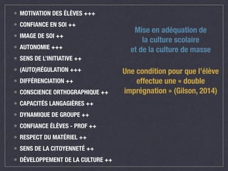 • MOTIVATION DES ÉLÈVES +++ 
• CONFIANCE EN SOI ++ 
• IMAGE DE SOI ++ 
• AUTONOMIE +++ 
• SENS DE L’INITIATIVE ++ 
• (AUTO)RÉGULATION +++ 
• DIFFÉRENCIATION ++ 
• CONSCIENCE ORTHOGRAPHIQUE ++ 
• CAPACITÉS LANGAGIÈRES ++ 
• DYNAMIQUE DE GROUPE ++ 
• CONFIANCE ÉLÈVES - PROF ++ 
• RESPECT DU MATÉRIEL ++ 
• SENS DE LA CITOYENNETÉ ++ 
• DÉVELOPPEMENT DE LA CULTURE ++ 
Mise en adéquation de 
la culture scolaire 
et de la culture de masse 
Une condition pour que l’élève 
effectue une « double 
imprégnation » (Gilson, 2014) 
 