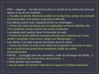 Effet « zapping » : les élèves bouclent un projet et ne renforcent plus par 
après ce qu’ils ont mobilisé. 
> Travailler en spirale, étendre les projets sur le long terme, prévoir des moments 
de transversalité, faire évoluer crescendo la difficulté. 
Les élèves jouent avec l’appareil photo ou imessages… 
> Prévoir des codes parentaux pour les applications rarement sollicitées afin 
d’en restreindre l’accès, coécrire une charte d’utilisation. 
Les élèves sont perdus dans l’immensité du web. 
> Prévoir des fiches méthodo (comment effectuer une recherche sur le web, 
vérifier l’exactitude d’une source, rédiger une bibliographie…) 
Les élèves n’ont pas toujours de traces dans le cahier. 
> Prévoir des fiches de route où ils notent leur progression (exercices en ligne), 
tenir un portfolio des productions numériques, établir des grilles 
d’(auto)évaluation. 
Parfois… ça bugge (plus de connexion, oubli de recharger les iPads…)! 
> Avoir un plan B avec soi (un livre, des exercices…) 
L’iPad devient trop sacralisé. 
> Ne pas oublier de valoriser l’objet livre, le rapport à l’écriture manuscrite 
 