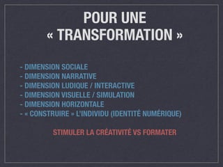 POUR UNE 
« TRANSFORMATION » 
- DIMENSION SOCIALE 
- DIMENSION NARRATIVE 
- DIMENSION LUDIQUE / INTERACTIVE 
- DIMENSION VISUELLE / SIMULATION 
- DIMENSION HORIZONTALE 
- « CONSTRUIRE » L’INDIVIDU (IDENTITÉ NUMÉRIQUE) 
! 
STIMULER LA CRÉATIVITÉ VS FORMATER 
 