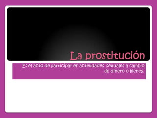La prostitución Es el acto de participar en actividades  sexuales a cambio de dinero o bienes. 