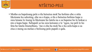 Re Bona Leseli Leseling La Hao. www.lce.ac.ls contacts: (+266) 22312721 www.facebook.com/LesothoCollegeOfEducation
• Motho ea bapaloang pele o tla betsetsa mok’hu holimo ebe o ntša
liketoane ka sekoting, ebe oa o kapa, o tla o betsetsa holimo hape a
siea lenane le itseng la liketoane ho latela na o sa bapetse ho le hokae a
nto o kapa hape. Sebapali se ka siea ketoane e le ’ngoe, tse peli le ho
feta ho latela litumellano, ’me o cha ha mok’hu o ka oela kapa a sa
etsa o mong oa melao e beiloeng pele papali e qala.
9/26/2018 TJOTJO 13
NTŠETSO-PELE
 