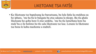 Re Bona Leseli Leseling La Hao. www.lce.ac.ls contacts: (+266) 22312721 www.facebook.com/LesothoCollegeOfEducation
• Ke liketoane tse bapaloang ke baroetsana, ba lula fatše ka mokhoa oa
ho iphara, ’me ha ba le bangata ba etsa sakana la nkope. Ba tla qhala
liketoane ho qoba hore li etse senkhu, ’me ba tla lumellana hore ha
mok’hu o ile holimo ho tlo sala liketoane tse kae. Lenane la liketoane
tsa bona le kaba mashome a mabeli.
9/26/2018 TJOTJO 17
LIKETOANE TSA FATŠE
 