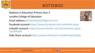 Re Bona Leseli Leseling La Hao. www.lce.ac.ls contacts: (+266) 22312721 www.facebook.com/LesothoCollegeOfEducation
BOITSEBISO
9/26/2018 TJOTJO 2
Diploma in Education Primary Year 3
Lesotho College of Education
Email address:rethabietjotjo05@gmail.com
Facebook account:https://www.facebook.com/rethabile.tjotjo
LinkedIn account: https://www.linkedIn.com/in/rethabile-tjotjo-
1b2498168
Slide Share account:https://www.slideshare.net/RethabileTjotjo
 