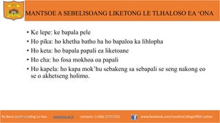 Re Bona Leseli Leseling La Hao. www.lce.ac.ls contacts: (+266) 22312721 www.facebook.com/LesothoCollegeOfEducation
• Ke lepe: ke bapala pele
• Ho pika: ho khetha batho ha ho bapaloa ka lihlopha
• Ho keta: ho bapala papali ea liketoane
• Ho cha: ho fosa mokhoa oa papali
• Ho kapela: ho kapa mok’hu sebakeng sa sebapali se seng nakong eo
se o akhetseng holimo.
9/26/2018 TJOTJO 20
MANTSOE A SEBELISOANG LIKETONG LE TLHALOSO EA ‘ONA
 