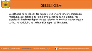 Re Bona Leseli Leseling La Hao. www.lce.ac.ls contacts: (+266) 22312721 www.facebook.com/LesothoCollegeOfEducation
SELELEKELA
Basotho ba na le lipapali tse ngata tse ba khethollang machabeng a
mang. Lipapali tsena li na le melemo ea tsona ka ho fapana, ’me li
bapaloa ka linako tse fapaneng tsa selemo, ke mefuta e fapaneng ea
batho. Ka kotloloho ke tlo buoa ka papali ea liketoane.
9/26/2018 TJOTJO 3
 
