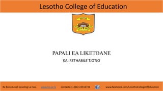 Lesotho College of Education
Re Bona Leseli Leseling La Hao. www.lce.ac.ls contacts: (+266) 22312721 www.facebook.com/LesothoCollegeOfEducation
PAPALI EA LIKETOANE
KA: RETHABILE TJOTJO
 