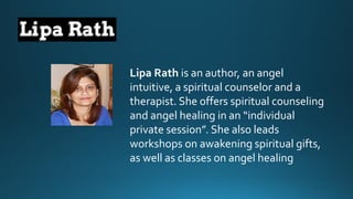 Lipa Rath is an author, an angel intuitive, a spiritual counselorand a therapist. She offers spiritual counselingand angel healing in an “individual private session”. She also leads workshops on awakening spiritual gifts, as well as classes on angel healing  