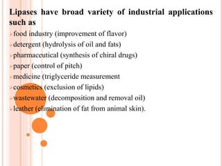 Lipases have broad variety of industrial applications
such as
food industry (improvement of flavor)
detergent (hydrolysis of oil and fats)
pharmaceutical (synthesis of chiral drugs)
paper (control of pitch)
medicine (triglyceride measurement
cosmetics (exclusion of lipids)
wastewater (decomposition and removal oil)
leather (elimination of fat from animal skin).
 