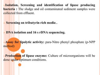 Isolation, Screening and identification of lipase producing
bacteria : The sludge and oil contaminated sediment samples were
collected from effluent.
 Screening on tributyrin rich media .
 DNA isolation and 16 s rDNA sequencing.
Assay for lipolytic activity: para-Nitro phenyl phosphate (p-NPP
method)
Production of lipase enzyme: Culture of microorganisms will be
done under optimum conditions.
 