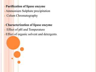 Purification of lipase enzyme
Ammonium Sulphate precipitation
 Colum Chromatography
Characterization of lipase enzyme
 Effect of pH and Temperature
Effect of organic solvent and detergents
 