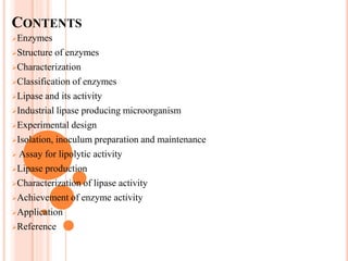 CONTENTS
Enzymes
Structure of enzymes
Characterization
Classification of enzymes
Lipase and its activity
Industrial lipase producing microorganism
Experimental design
Isolation, inoculum preparation and maintenance
 Assay for lipolytic activity
Lipase production
Characterization of lipase activity
Achievement of enzyme activity
Application
Reference
 