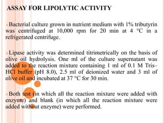ASSAY FOR LIPOLYTIC ACTIVITY
Bacterial culture grown in nutrient medium with 1% tributyrin
was centrifuged at 10,000 rpm for 20 min at 4 °C in a
refrigerated centrifuge.
Lipase activity was determined titrimetrically on the basis of
olive oil hydrolysis. One ml of the culture supernatant was
added to the reaction mixture containing 1 ml of 0.1 M Tris–
HCl buffer (pH 8.0), 2.5 ml of deionized water and 3 ml of
olive oil and incubated at 37 °C for 30 min.
Both test (in which all the reaction mixture were added with
enzyme) and blank (in which all the reaction mixture were
added without enzyme) were performed.
 