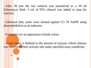 After 30 min the test solution was transferred to a 50 ml
Erlenmeyer flask. 3 ml of 95% ethanol was added to stop the
reaction.
Liberated fatty acids were titrated against 0.1 M NaOH using
phenolphthalein as an indicator.
End point was an appearance of pink colour.
A unit lipase is defined as the amount of enzyme, which releases
one micromole fatty acid per min under specified assay conditions.
 