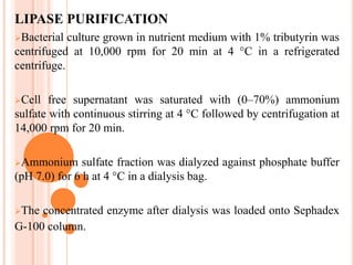 LIPASE PURIFICATION
Bacterial culture grown in nutrient medium with 1% tributyrin was
centrifuged at 10,000 rpm for 20 min at 4 °C in a refrigerated
centrifuge.
Cell free supernatant was saturated with (0–70%) ammonium
sulfate with continuous stirring at 4 °C followed by centrifugation at
14,000 rpm for 20 min.
Ammonium sulfate fraction was dialyzed against phosphate buffer
(pH 7.0) for 6 h at 4 °C in a dialysis bag.
The concentrated enzyme after dialysis was loaded onto Sephadex
G-100 column.
 