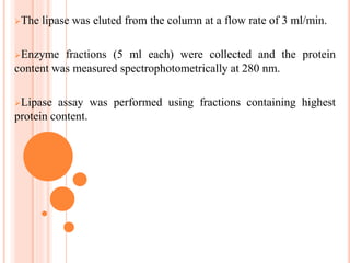 The lipase was eluted from the column at a flow rate of 3 ml/min.
Enzyme fractions (5 ml each) were collected and the protein
content was measured spectrophotometrically at 280 nm.
Lipase assay was performed using fractions containing highest
protein content.
 
