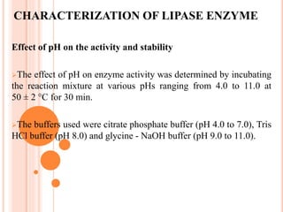 CHARACTERIZATION OF LIPASE ENZYME
Effect of pH on the activity and stability
The effect of pH on enzyme activity was determined by incubating
the reaction mixture at various pHs ranging from 4.0 to 11.0 at
50 ± 2 °C for 30 min.
The buffers used were citrate phosphate buffer (pH 4.0 to 7.0), Tris
HCl buffer (pH 8.0) and glycine - NaOH buffer (pH 9.0 to 11.0).
 