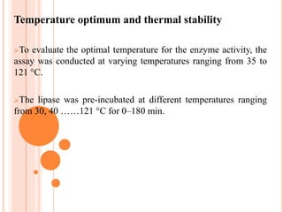 Temperature optimum and thermal stability
To evaluate the optimal temperature for the enzyme activity, the
assay was conducted at varying temperatures ranging from 35 to
121 °C.
The lipase was pre-incubated at different temperatures ranging
from 30, 40 ……121 °C for 0–180 min.
 
