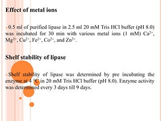 Effect of metal ions
0.5 ml of purified lipase in 2.5 ml 20 mM Tris HCl buffer (pH 8.0)
was incubated for 30 min with various metal ions (1 mM) Ca2+,
Mg2+, Cu2+, Fe2+, Co2+, and Zn2+.
Shelf stability of lipase
Shelf stability of lipase was determined by pre incubating the
enzyme at 4 °C in 20 mM Tris HCl buffer (pH 8.0). Enzyme activity
was determined every 3 days till 9 days.
 