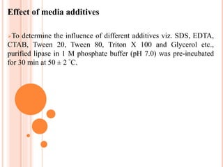 Effect of media additives
To determine the influence of different additives viz. SDS, EDTA,
CTAB, Tween 20, Tween 80, Triton X 100 and Glycerol etc.,
purified lipase in 1 M phosphate buffer (pH 7.0) was pre-incubated
for 30 min at 50 ± 2 °C.
 