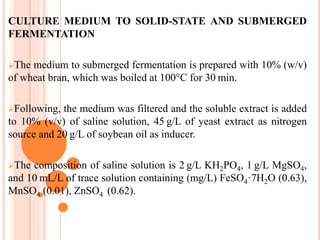 CULTURE MEDIUM TO SOLID-STATE AND SUBMERGED
FERMENTATION
The medium to submerged fermentation is prepared with 10% (w/v)
of wheat bran, which was boiled at 100°C for 30 min.
Following, the medium was filtered and the soluble extract is added
to 10% (v/v) of saline solution, 45 g/L of yeast extract as nitrogen
source and 20 g/L of soybean oil as inducer.
The composition of saline solution is 2 g/L KH2PO4, 1 g/L MgSO4,
and 10 mL/L of trace solution containing (mg/L) FeSO4·7H2O (0.63),
MnSO4 (0.01), ZnSO4  (0.62).
 
