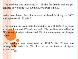 The medium was autoclaved at 103 kPa for 20 min and the pH
adjusted to 7.0 using HCl 1.5 mol/L or NaOH 1 mol/L.
After inoculation, the cultures were incubated for 4 days at 30°C
with agitation of 160 min−1.
The medium for solid-state fermentation is with 85% of soybean
or wheat bran and 15% of rice husk. The medium was added to
71% (v/w) of saline solution and 2% of sodium nitrate as nitrogen
source.
The medium was autoclaved at 103 kPa for 20 min and
subsequently added to 2% olive oil as an inducer of lipase
production.
 