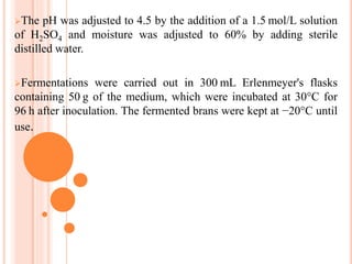 The pH was adjusted to 4.5 by the addition of a 1.5 mol/L solution
of H2SO4 and moisture was adjusted to 60% by adding sterile
distilled water.
Fermentations were carried out in 300 mL Erlenmeyer's flasks
containing 50 g of the medium, which were incubated at 30°C for
96 h after inoculation. The fermented brans were kept at −20°C until
use.
 