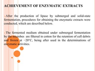 ACHIEVEMENT OF ENZYMATIC EXTRACTS
After the production of lipase by submerged and solid-state
fermentation, procedures for obtaining the enzymatic extracts were
conducted, which are described below.
The fermented medium obtained under submerged fermentation
by the microbes are filtered in cotton for the retention of cell debris
and frozen at −20°C, being after used in the determinations of
enzymatic activities.
 