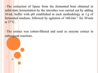 The extraction of lipase from the fermented bran obtained in
solid-state fermentation by the microbes was carried out by adding
10 mL buffer with pH established in each methodology at 1 g of
fermented medium, followed by agitation of 160 min−1 for 30 min
at 37°C.
The extract was cotton-filtered and used as enzyme extract in
subsequent reactions.
 