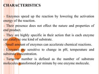 CHARACTERISTICS
 Enzymes speed up the reaction by lowering the activation
energy of the reaction.
 Their presence does not effect the nature and properties of
end product.
 They are highly specific in their action that is each enzyme
can catalyze one kind of substrate.
Small amount of enzymes can accelerate chemical reactions.
 Enzymes are sensitive to change in pH, temperature and
substrate concentration.
 Turnover number is defined as the number of substrate
molecules transformed per minute by one enzyme molecule.
 
