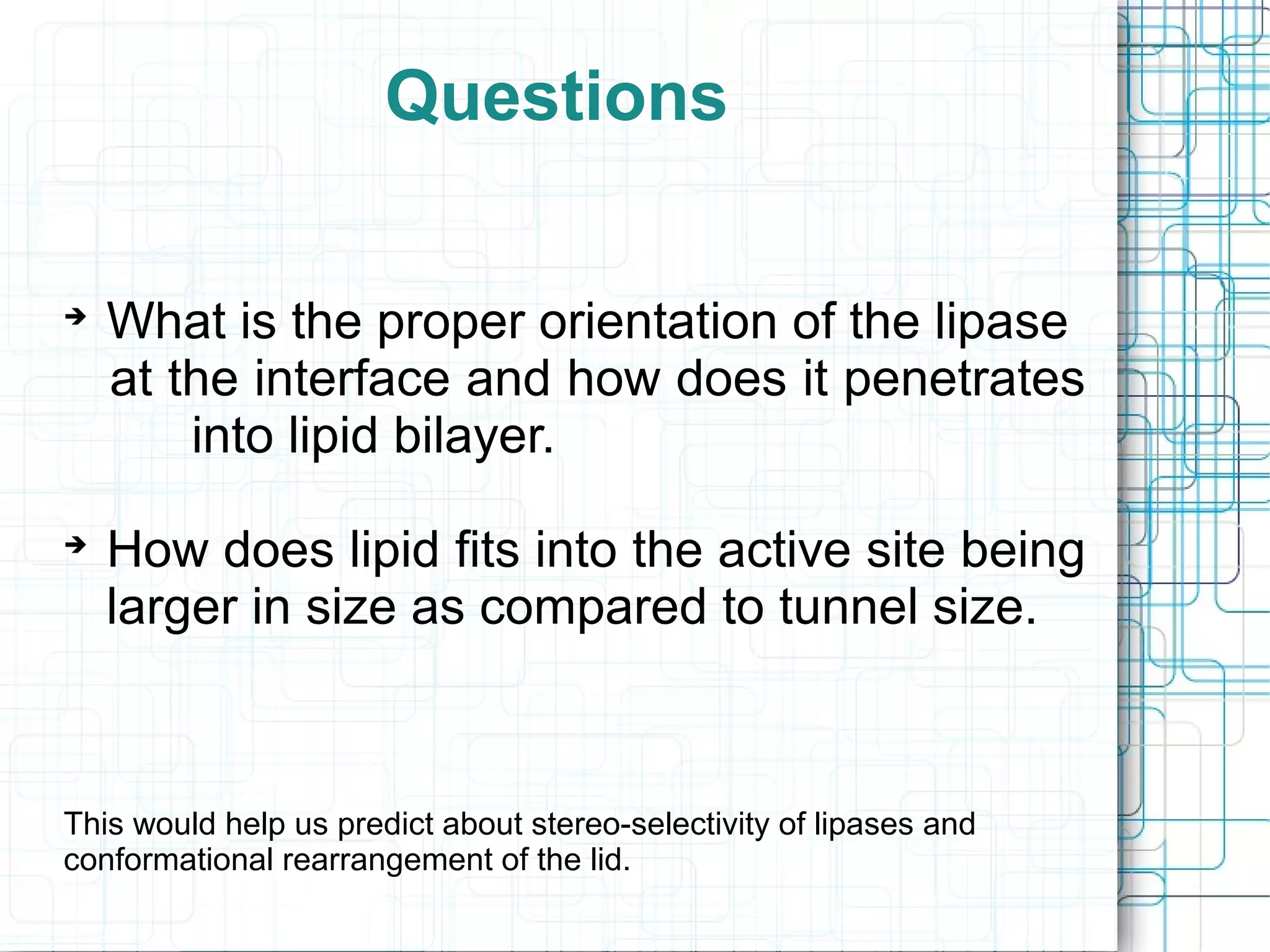 Questions

What is the proper orientation of the lipase
at the interface and how does it penetrates
into lipid bilayer.

How does lipid fits into the active site being
larger in size as compared to tunnel size.
This would help us predict about stereo-selectivity of lipases and
conformational rearrangement of the lid.
 