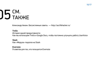 СМ.
ТАКЖЕ
Trello
История одной продуктивности
Как мы используем Trello и Google Docs, чтобы постоянно улучшать работу UserVoice
Slack
Как «Медуза» подсела на Slack
Evernote
9 советов для тех, кто пользуется Evernote
Александр Амзин. Бессистемные советы — http://aa.lifehacker.ru/
16/17
 