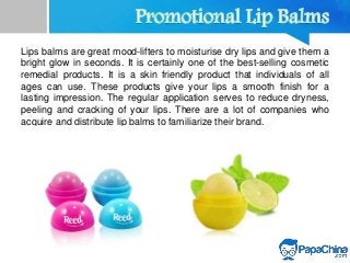 Lips balms are great mood-lifters to moisturise dry lips and give them a
bright glow in seconds. It is certainly one of the best-selling cosmetic
remedial products. It is a skin friendly product that individuals of all
ages can use. These products give your lips a smooth finish for a
lasting impression. The regular application serves to reduce dryness,
peeling and cracking of your lips. There are a lot of companies who
acquire and distribute lip balms to familiarize their brand.
 