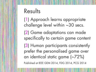 ResultsResults
((11) Approach learns appropriate) Approach learns appropriate
challenge level within ~30 secs.challenge level within ~30 secs.
((22) Game adaptations can made) Game adaptations can made
specifically to certain game contentspecifically to certain game content
((33) Human participants consistently) Human participants consistently
prefer the personalised game overprefer the personalised game over
an identical static game (~72%)an identical static game (~72%)
Published at IEEE GEM 2014, FDG 2014, PCG 2014Published at IEEE GEM 2014, FDG 2014, PCG 2014
 