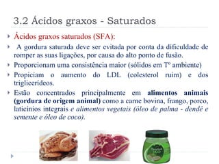 3.2 Ácidos graxos - Saturados Ácidos graxos saturados (SFA): A gordura saturada deve ser evitada por conta da dificuldade de romper as suas ligações, por causa do alto ponto de fusão. Proporcionam uma consistência maior (sólidos em Tº ambiente) Propiciam o aumento do LDL (colesterol ruim) e dos triglicerídeos. Estão concentrados principalmente em  alimentos animais (gordura de origem animal)  como a carne bovina, frango, porco, laticínios integrais  e alimentos vegetais (óleo de palma - dendê e semente e óleo de coco). 