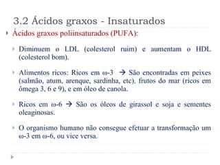 3.2 Ácidos graxos - Insaturados Ácidos graxos poliinsaturados (PUFA): Diminuem o LDL (colesterol ruim) e aumentam o HDL (colesterol bom).  Alimentos ricos: Ricos em  ω -3    São encontradas em peixes (salmão, atum, arenque, sardinha, etc) ,  frutos do mar (ricos em ômega 3, 6 e 9), e em óleo de canola. Ricos em  ω -6    São os óleos de girassol e soja e sementes oleaginosas. O organismo humano não consegue efetuar a transformação um  ω -3 em  ω -6, ou vice versa. 