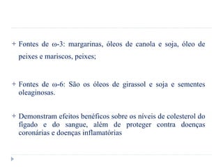 Fontes de  ω -3: margarinas, óleos de canola e soja, óleo de peixes e mariscos, peixes; Fontes de  ω -6: São os óleos de girassol e soja e sementes oleaginosas. Demonstram efeitos benéficos sobre os níveis de colesterol do fígado e do sangue, além de proteger contra doenças coronárias e doenças inflamatórias 