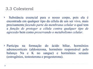 3.3 Colesterol Substância essencial para o nosso corpo, pois ela é encontrada em qualquer tipo da célula de um ser vivo, mais precisamente  fazendo parte da membrana celular  o qual tem a  função de proteger a célula contra qualquer tipo de agressão  bem como  preservando o metabolismo celular . Participa na formação do ácido biliar, hormônios adrenocorticais (aldosterona, hormônio responsável pelo balanço Na e K no sangue)   e hormônios sexuais (estrogênios, testosterona e progesterona).  