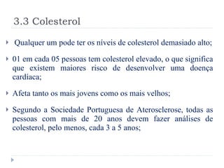 3.3 Colesterol Qualquer um pode ter os níveis de colesterol demasiado alto; 01 em cada 05 pessoas tem colesterol elevado, o que significa que existem maiores risco de desenvolver uma doença cardíaca; Afeta tanto os mais jovens como os mais velhos; Segundo a Sociedade Portuguesa de Aterosclerose, todas as pessoas com mais de 20 anos devem fazer análises de colesterol, pelo menos, cada 3 a 5 anos; 