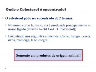 Onde o Colesterol é encontrado? O colesterol pode ser encontrado de 2 formas : No nosso corpo humano, ela é produzida principalmente no nosso fígado (através Acetil CoA    Colesterol); Encontrado nos seguintes alimentos: Carne, frango, peixes, ovos, manteiga, leite integral. Somente em produtos de origem animal! 