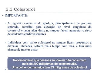 3.3 Colesterol IMPORTANTE: A ingestão excessiva de gordura, principalmente de gordura saturada, contribui para elevação do nível sanguíneo do colesterol e taxas altas deste no sangue fazem aumentar o risco de acidentes cardiovasculares. Indivíduos com baixo colesterol no sangue ficam propensos a diversas infecções, sofrem mais tempo com elas, e têm mais chance de morrer disso. 